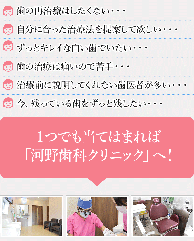 きちんと説明してくれない所が多い・・・小さな子どもがいるから歯医者に通えない・・・子どもが歯医者を嫌がって大変・・・信頼できる診断をしてほしい・・・ずっと自分の歯で過ごしたい・・・衛生管理のしっかりした医院で治療を受けたい・・・